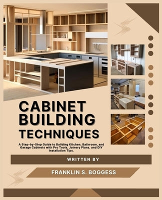 Cabinet Building Techniques: A Step-by-Step Guide to Building Kitchen, Bathroom, and Garage Cabinets with Pro Tools, Joinery Plans, and DIY Installati by S. Boggess, Franklin