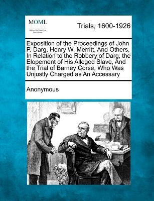 Exposition of the Proceedings of John P. Darg, Henry W. Merritt, and Others, in Relation to the Robbery of Darg, the Elopement of His Alleged Slave, a by Anonymous