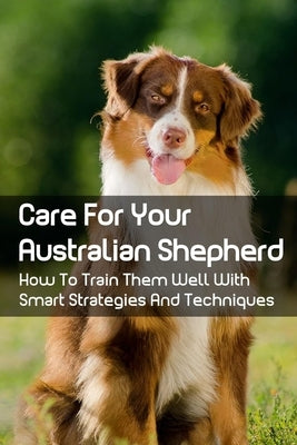 Care For Your Australian Shepherd: How To Train Them Well With Smart Strategies And Techniques: Tips To Train Your Australian Shepherd by Railsback, Edra