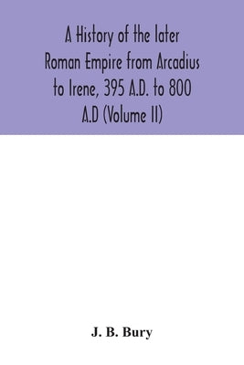 A history of the later Roman Empire from Arcadius to Irene, 395 A.D. to 800 A.D (Volume II) by B. Bury, J.