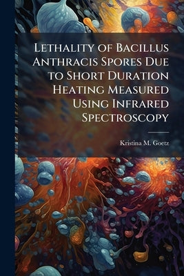 Lethality of Bacillus Anthracis Spores Due to Short Duration Heating Measured Using Infrared Spectroscopy by Goetz, Kristina M.