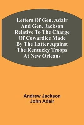 Letters Of Gen. Adair And Gen. Jackson Relative To The Charge Of Cowardice Made By The Latter Against The Kentucky Troops At New Orleans by Jackson, Andrew