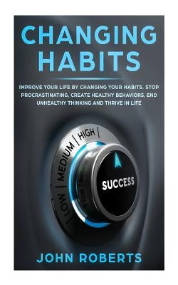 Changing Habits: Improve your Life by Changing your Habits. Stop Procrastinating, Create Healthy Behaviors, End Unhealthy Thinking and by Roberts, John