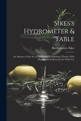 Sikes's Hydrometer & Table: An Abstract of the Act of Parliament Establishing [Them], With Description & Direction for Their Use by Sikes, Bartholomew
