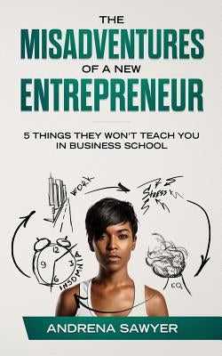 The Misadventures of a New Entrepreneur: 5 Things They Won't Teach You in Business School by Sawyer, Andrena