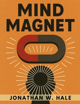Mind Magnet: Harness the Invisible Power of Thought to Attract the Life You Desire by Jonathan W Hale