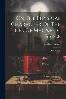 On The Physical Character Of The Lines Of Magnetic Force: With A Plate by Faraday, Michael