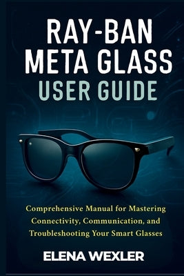 Ray-Ban Meta Glass User Guide: Comprehensive Manual for Mastering Connectivity, Communication, and Troubleshooting Your Smart Glasses by Wexler, Elena