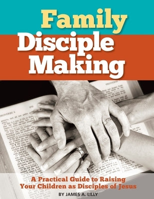 Family Disciple Making: A Practical Guide to Raising Your Children as Disciples of Jesus by Lilly, James a.