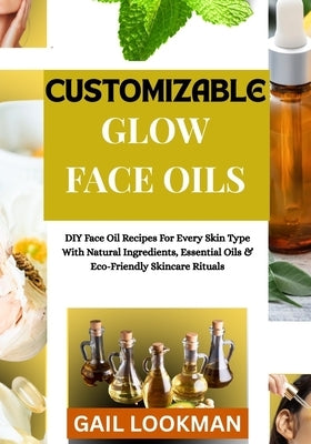 Customizable Glow Face Oils: DIY Face Oil Recipes For Every Skin Type With Natural Ingredients, Essential Oils & Eco-Friendly Skincare Rituals by Lookman, Gail