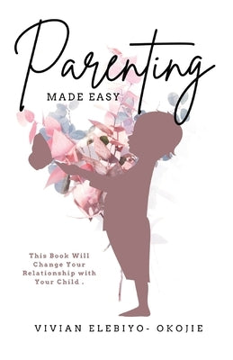 Parenting Made Easy: This Book Will Change Your Relationship with Your Child by Elebiyo-Okojie, Vivian
