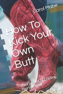 How To Kick Your Own Butt: The Fine Art of Leading Yourself Well by Mabe, Carol