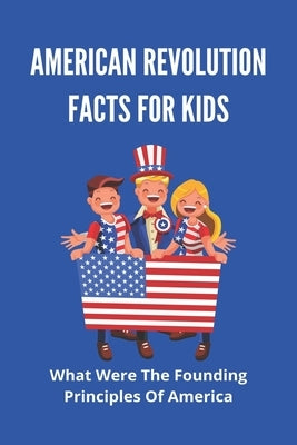 American Revolution Facts For Kids: What Were The Founding Principles Of America: Facts About The American Revolution by Dlouhy, Leonora