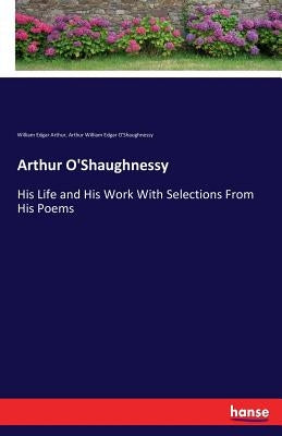 Arthur O'Shaughnessy: His Life and His Work With Selections From His Poems by Arthur, William Edgar