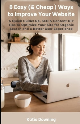 8 Easy (& Cheap) Ways to Improve Your Website: A Quick Guide: UX, SEO & Content DIY Tips to Optimize Your Site for Organic Search and a Better User Ex by Downing, Katie