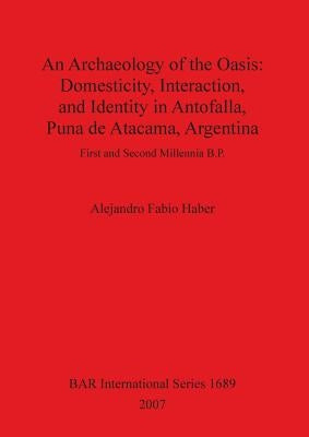An Archaeology of the Oasis: Domesticity, Interaction, and Identity in Antofalla, Puna de Atacama, Argentina by Fabio Haber, Alejandro
