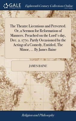 The Theatre Licentious and Perverted. Or, a Sermon for Reformation of Manners. Preached on the Lord's day, Dec. 2. 1770. Partly Occasioned by the Acti by Baine, James