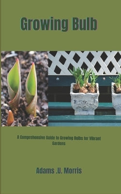 Growing Bulb: A Comprehensive Guide to Growing Bulbs for Vibrant Gardens by Morris, Adams U.