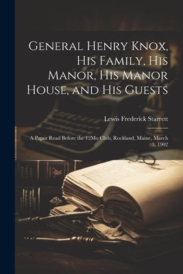 General Henry Knox, His Family, His Manor, His Manor House, and His Guests: A Paper Read Before the 12Mo Club, Rockland, Maine, March 3, 1902 by Starrett, Lewis Frederick