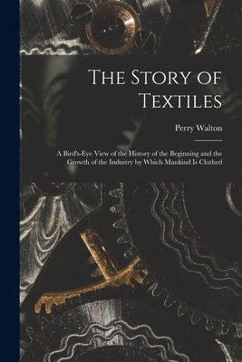 The Story of Textiles: a Bird's-eye View of the History of the Beginning and the Growth of the Industry by Which Mankind is Clothed by Walton, Perry 1865-