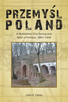 Przemyśl, Poland: A Multiethnic City During and After a Fortress, 1867-1939 by Fahey, John E.