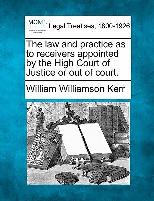 The Law and Practice as to Receivers Appointed by the High Court of Justice or Out of Court. by Kerr, William Williamson