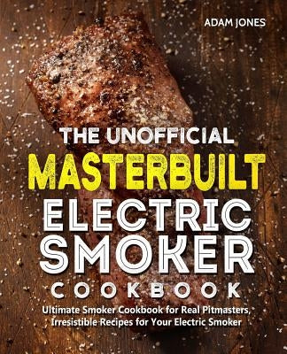 The Unofficial Masterbuilt Electric Smoker Cookbook: Ultimate Smoker Cookbook for Real Pitmasters, Irresistible Recipes for Your Electric Smoker by Jones, Adam