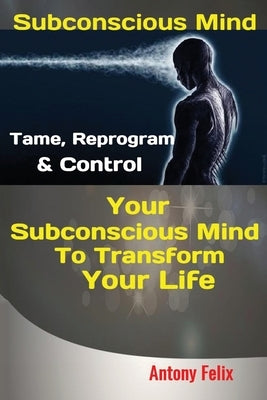 Subconscious Mind: Tame, Reprogram & Control Your Subconscious Mind To Transform Your Life by Antony, Felix