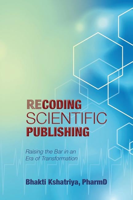 Recoding Scientific Publishing: Raising the Bar In an Era of Transformation by Kshatriya, Pharmd Bhakti