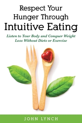 Respect Your Hunger Through Intuitive Eating: Listen to Your Body and Conquer Weight Loss Without Diets or Exercise by Lynch, John