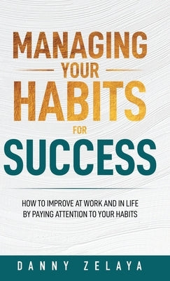 Managing Your Habits for Success: How to Improve at Work and in Life by Paying Attention to Your Habits by Zelaya, Danny