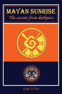 Mayan Sunrise: The Ascent from Darkness by Close, Greg S.