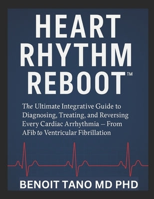 Heart Rhythm Reboot(tm): The Ultimate Integrative Guide to Diagnosing, Treating, and Reversing Every Cardiac Arrhythmia - From AFib to Ventricular Fib by Tano, Benoit