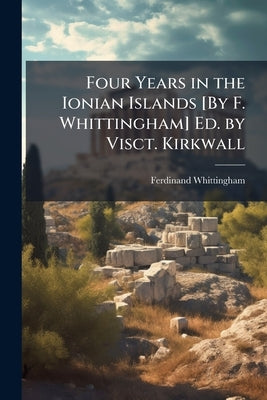 Four Years in the Ionian Islands [By F. Whittingham] Ed. by Visct. Kirkwall by Whittingham, Ferdinand