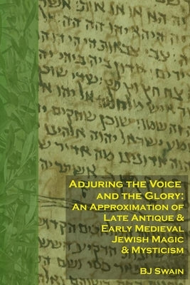 Adjuring the Voice and the Glory: An Approximation of Late Antique and Early Medieval Jewish Magic and Mysticism by Swain, Bj
