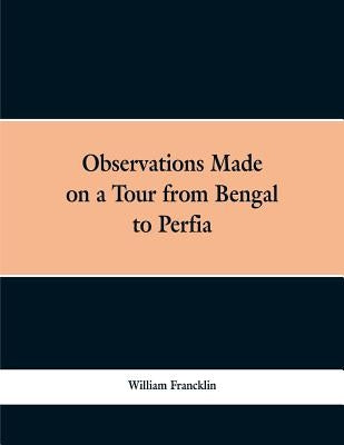 Observations Made on a Tour from Bengal to Persia, in the Years 1786-7: With a Short Account of the Remains of the Celebrated Palace of Persepolis; an by Francklin, William