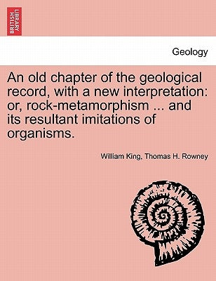 An Old Chapter of the Geological Record, with a New Interpretation: Or, Rock-Metamorphism ... and Its Resultant Imitations of Organisms. by King, William