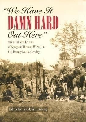We Have It Damn Hard Out Here: The Civil War Letters of Sergeant Thomas W. Smith, 6th Pennsylvania Cavalry by Wittenberg