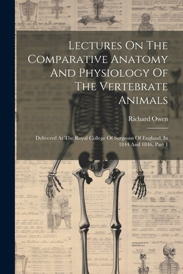 Lectures On The Comparative Anatomy And Physiology Of The Vertebrate Animals: Delivered At The Royal College Of Surgeons Of England, In 1844 And 1846, by Owen, Richard