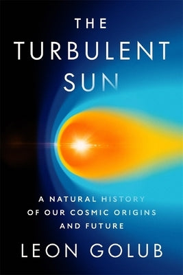 The Turbulent Sun: A Natural History of Our Cosmic Origins and Future by Golub, Leon