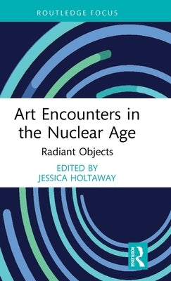 Art Encounters in the Nuclear Age: Radiant Objects by Holtaway, Jessica