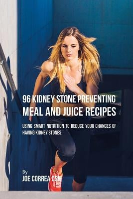 96 Kidney Stone Preventing Meal and Juice Recipes: Using Smart Nutrition to Reduce Your Chances to Having Kidney Stones by Correa Csn, Joe