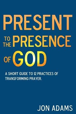 Present to the Presence of God: A short guide to 12 practices of transforming prayer by Adams, Jon