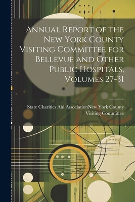 Annual Report of the New York County Visiting Committee for Bellevue and Other Public Hospitals, Volumes 27-31 by State Charities Aid Association (N Y)