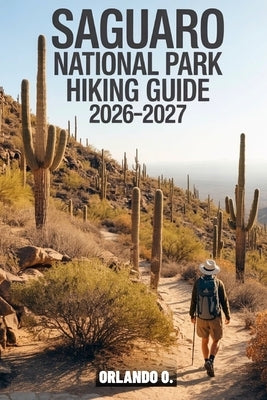 Saguaro National Park Hiking Guide 2026-2027: Explore Trails, Essential tips, Navigation, Gears, Maps and Cultural Insights for every hiker by O, Orlando