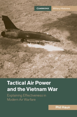 Tactical Air Power and the Vietnam War: Explaining Effectiveness in Modern Air Warfare by Haun, Phil