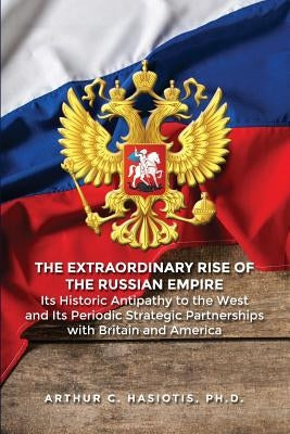 The Extraordinary Rise of the Russian Empire: Its Historic Antipathy to the West and Its Periodic Strategic Partnerships with Britain and America by Hasiotis, Arthur C.
