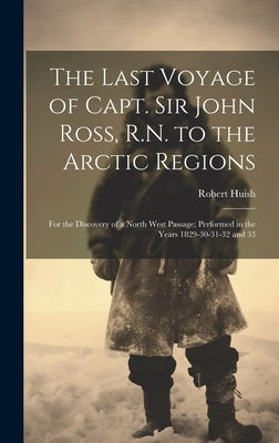 The Last Voyage of Capt. Sir John Ross, R.N. to the Arctic Regions: For the Discovery of a North West Passage; Performed in the Years 1829-30-31-32 an by Huish, Robert