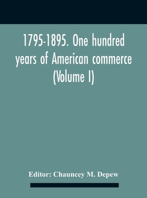 1795-1895. One Hundred Years Of American Commerce; Consisting Of One Hundred Original Articles On Commercial Topics Describing The Practical Developme by M. DePew, Chauncey