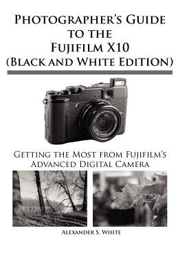 Photographer's Guide to the Fujifilm X10 (Black and White Edition) by White, Alexander S.